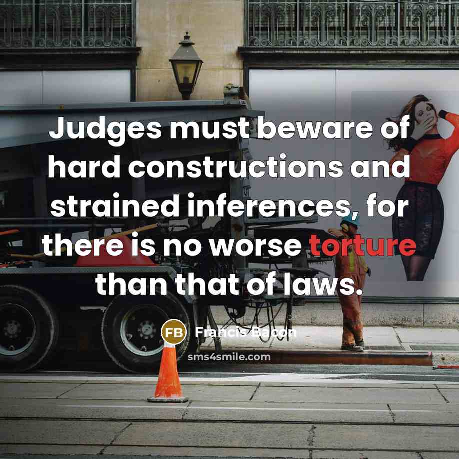 “Judges must beware of hard constructions and strained inferences, for there is no worse torture than that of laws.” quote by Francis Bacon