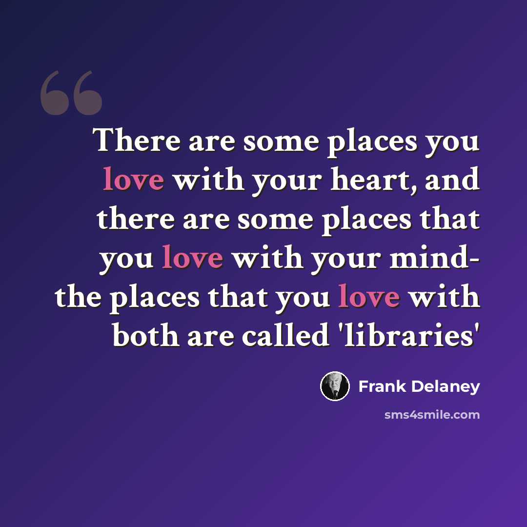 “There are some places you love with your heart, and there are some places that you love with your mind- the places that you love with both are called 'libraries'” quote by Frank Delaney