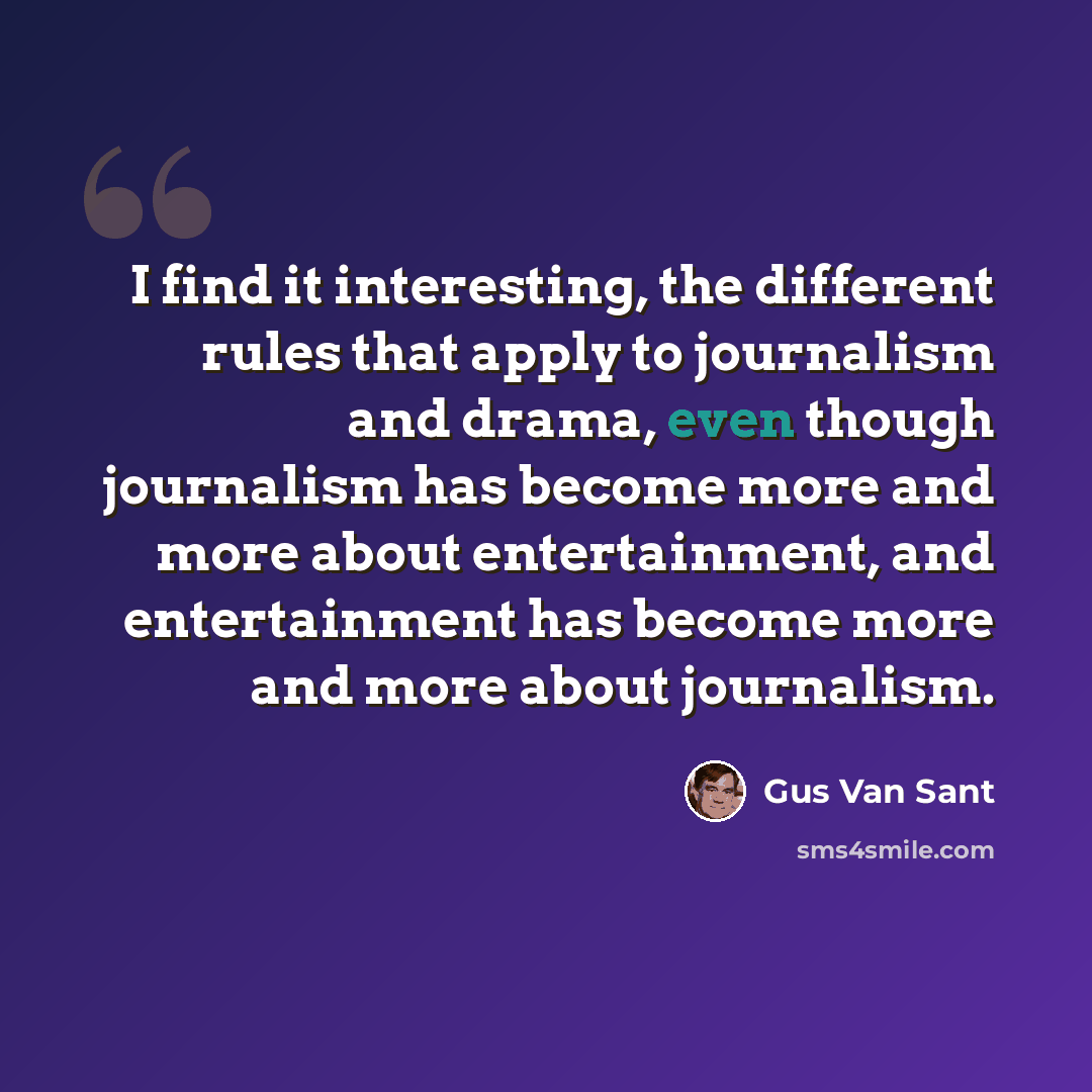 “I find it interesting, the different rules that apply to journalism and drama, even though journalism has become more and more about entertainment, and entertainment has become more and more about journalism.” quote by Gus Van Sant