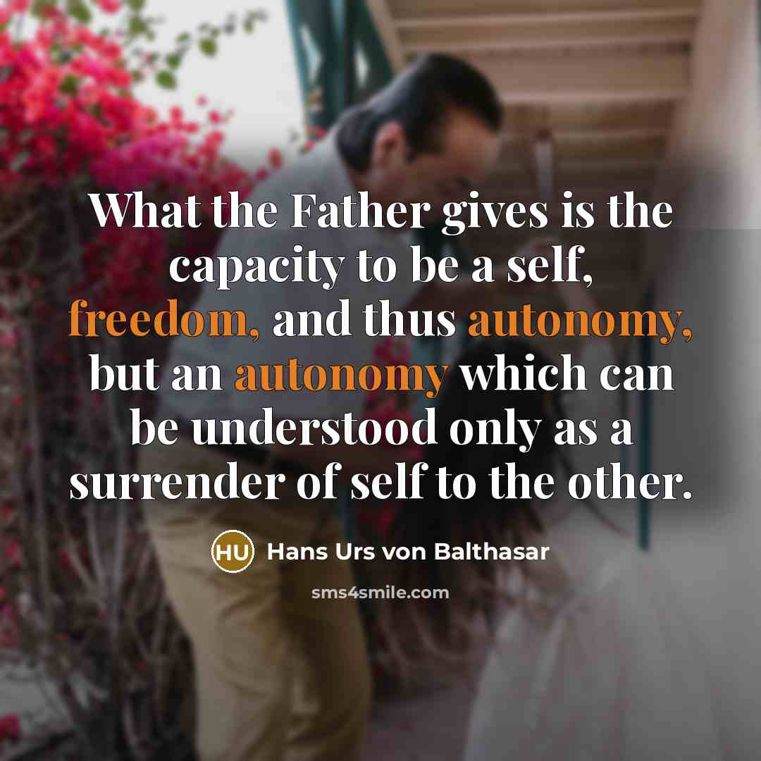 “What the Father gives is the capacity to be a self, freedom, and thus autonomy, but an autonomy which can be understood only as a surrender of self to the other.” quote by Hans Urs von Balthasar