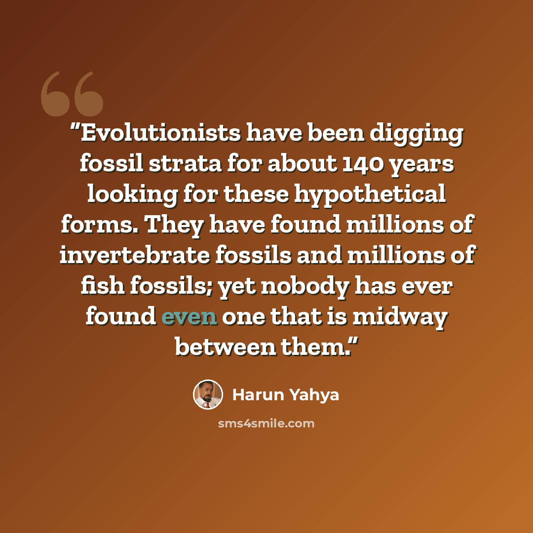 “Evolutionists have been digging fossil strata for about 140 years looking for these hypothetical forms. They have found millions of invertebrate fossils and millions of fish fossils; yet nobody has ever found even one that is midway between them.” quote by Harun Yahya