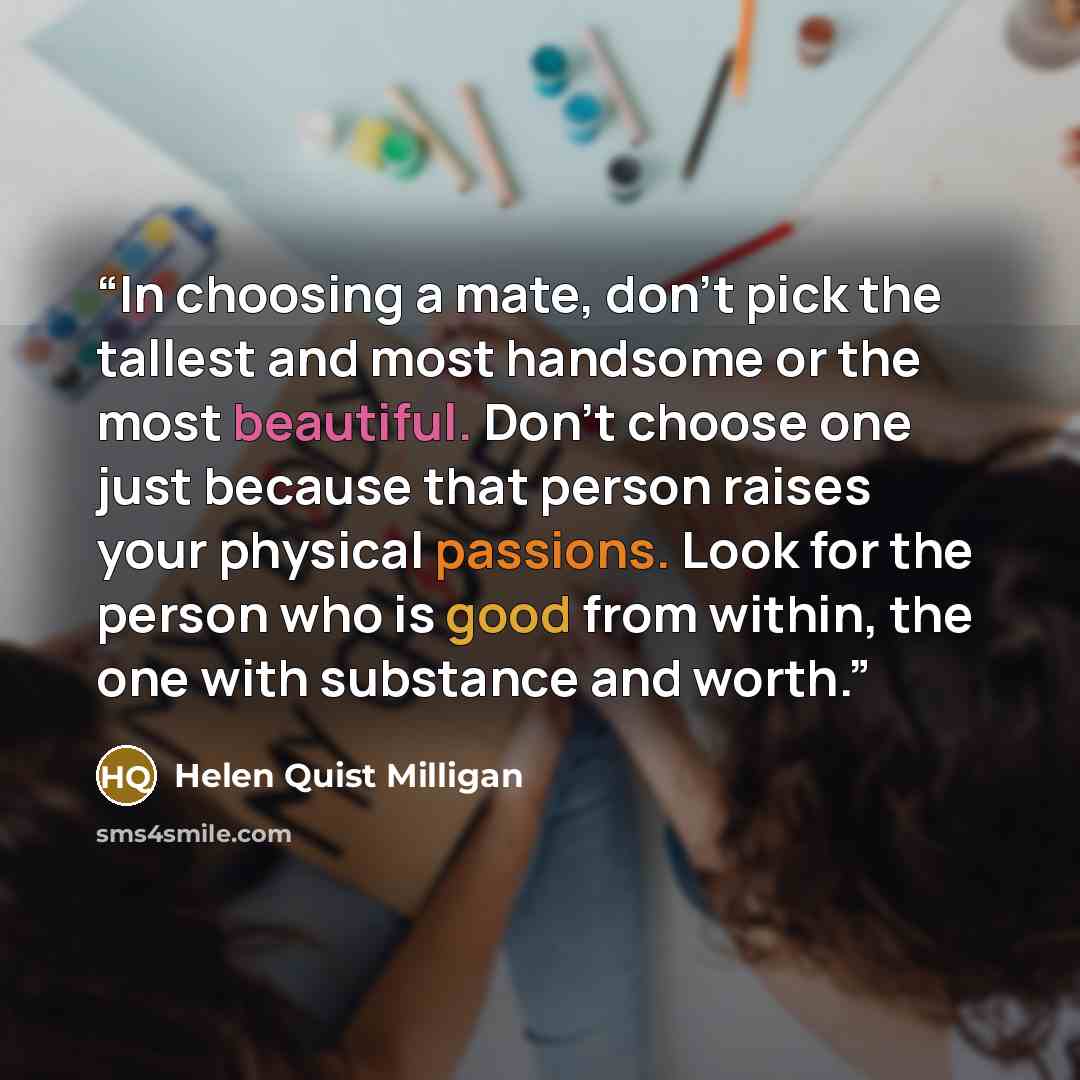 “In choosing a mate, don't pick the tallest and most handsome or the most beautiful. Don't choose one just because that person raises your physical passions. Look for the person who is good from within, the one with substance and worth.” quote by Helen Quist Milligan