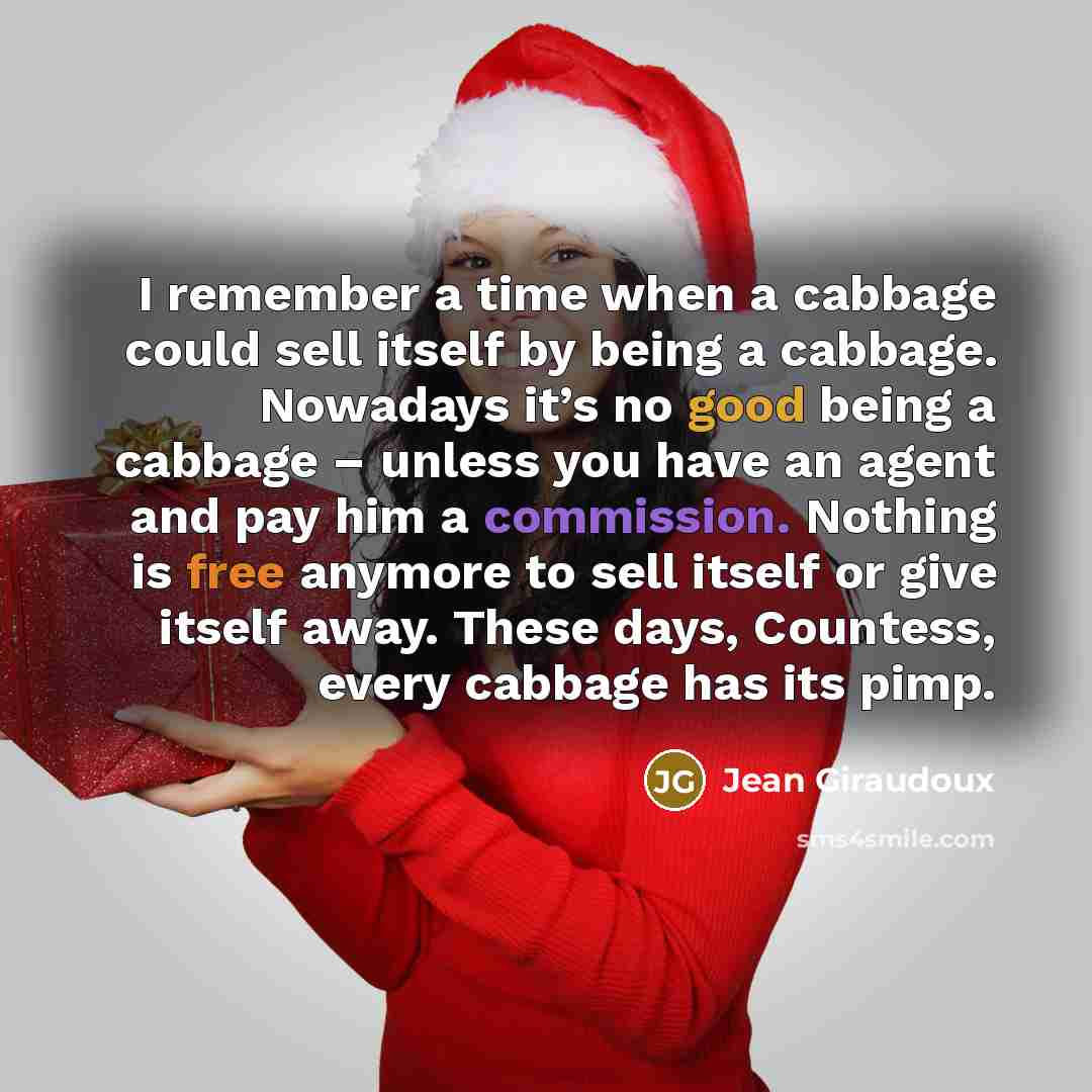 “I remember a time when a cabbage could sell itself by being a cabbage. Nowadays it’s no good being a cabbage – unless you have an agent and pay him a commission. Nothing is free anymore to sell itself or give itself away. These days, Countess, every cabbage has its pimp.” quote by Jean Giraudoux