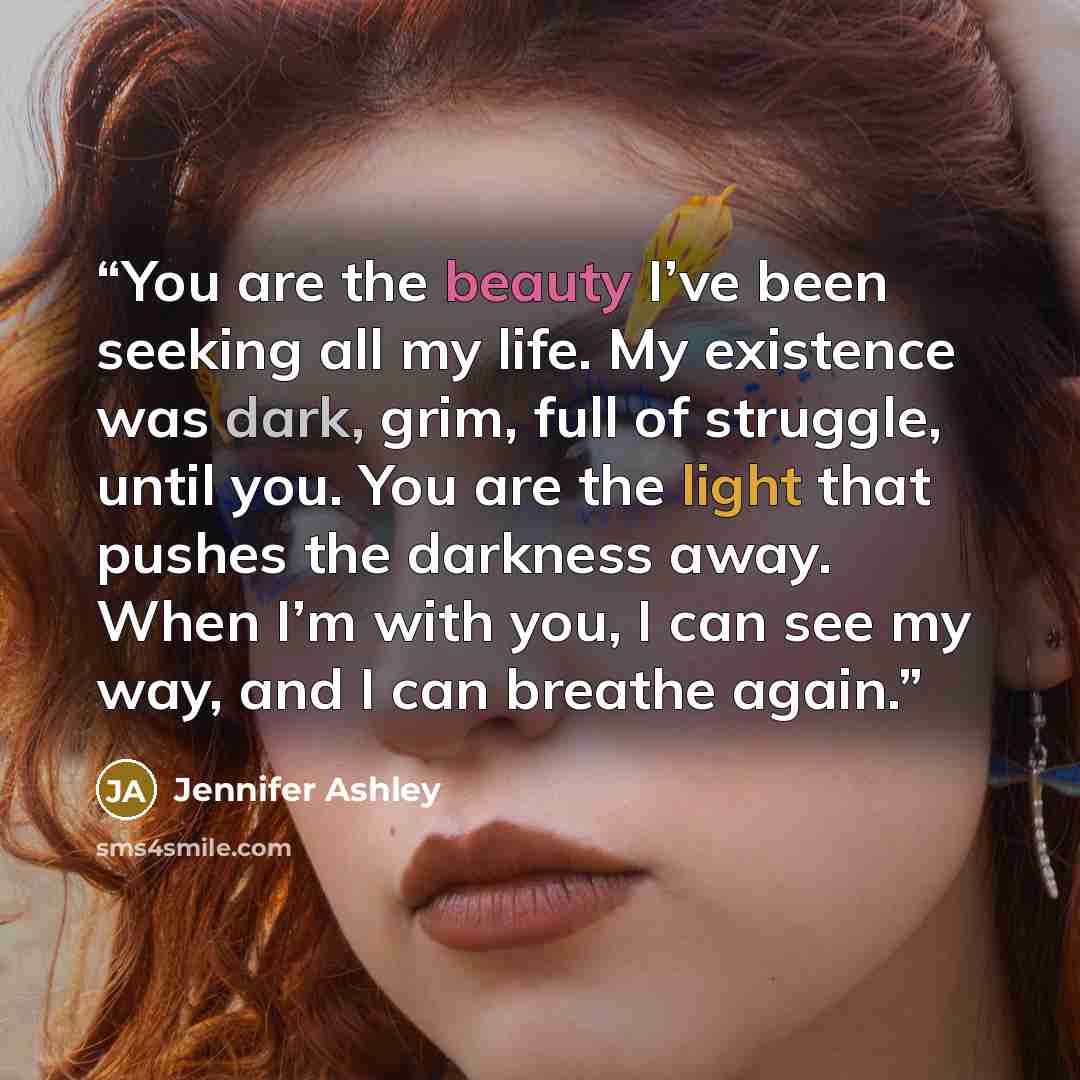 “You are the beauty I’ve been seeking all my life. My existence was dark, grim, full of struggle, until you. You are the light that pushes the darkness away. When I’m with you, I can see my way, and I can breathe again.” quote by Jennifer Ashley
