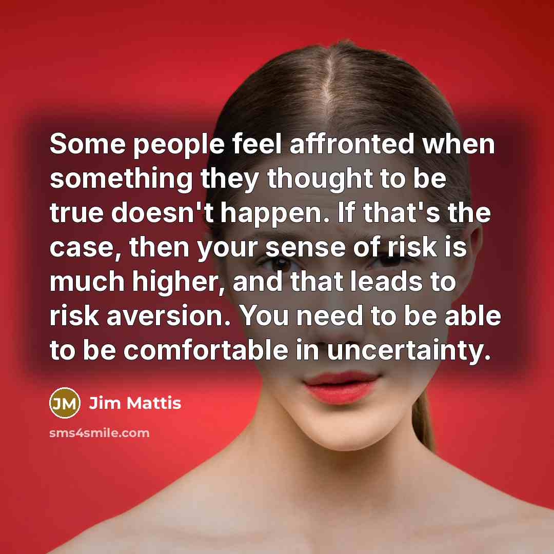 “Some people feel affronted when something they thought to be true doesn't happen. If that's the case, then your sense of risk is much higher, and that leads to risk aversion. You need to be able to be comfortable in uncertainty.” quote by Jim Mattis