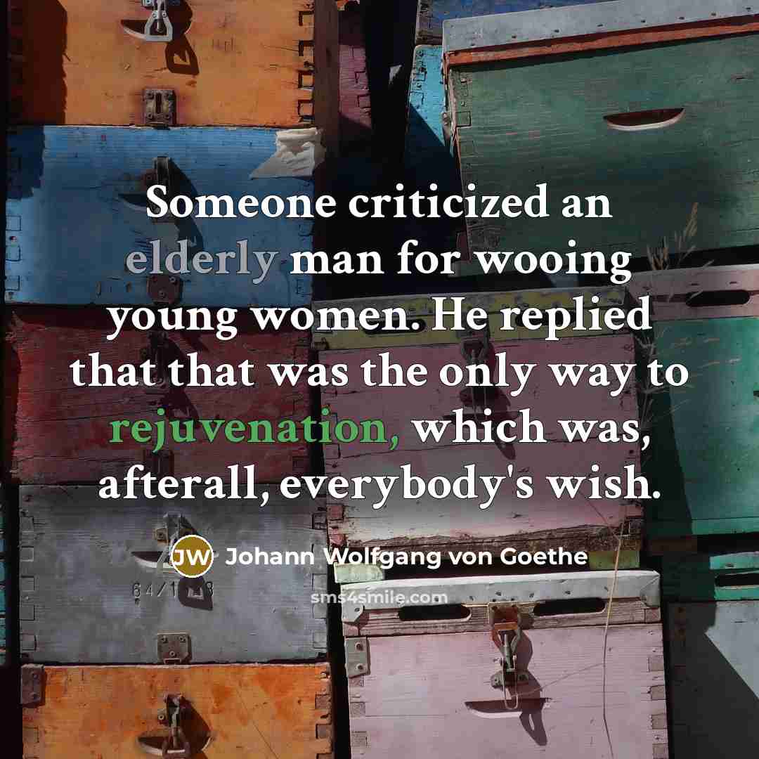 “Someone criticized an elderly man for wooing young women. He replied that that was the only way to rejuvenation, which was, afterall, everybody's wish.” quote by Johann Wolfgang von Goethe