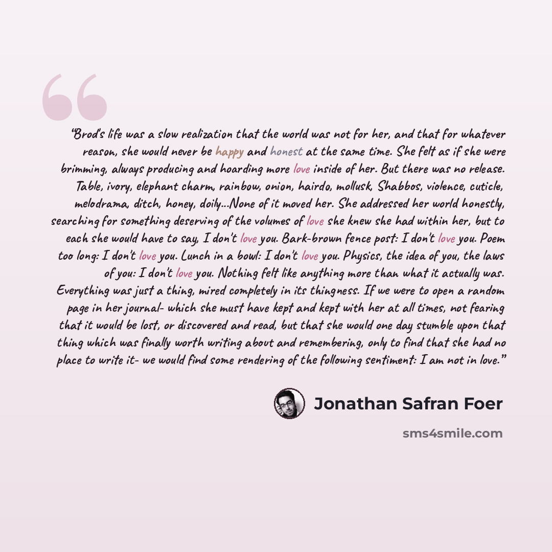 “Brod's life was a slow realization that the world was not for her, and that for whatever reason, she would never be happy and honest at the same time. She felt as if she were brimming, always producing and hoarding more love inside of her. But there was no release. Table, ivory, elephant charm…” quote by Jonathan Safran Foer