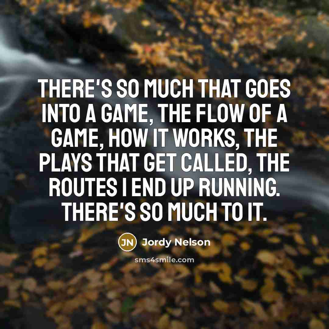“There's so much that goes into a game, the flow of a game, how it works, the plays that get called, the routes I end up running. There's so much to it.” quote by Jordy Nelson