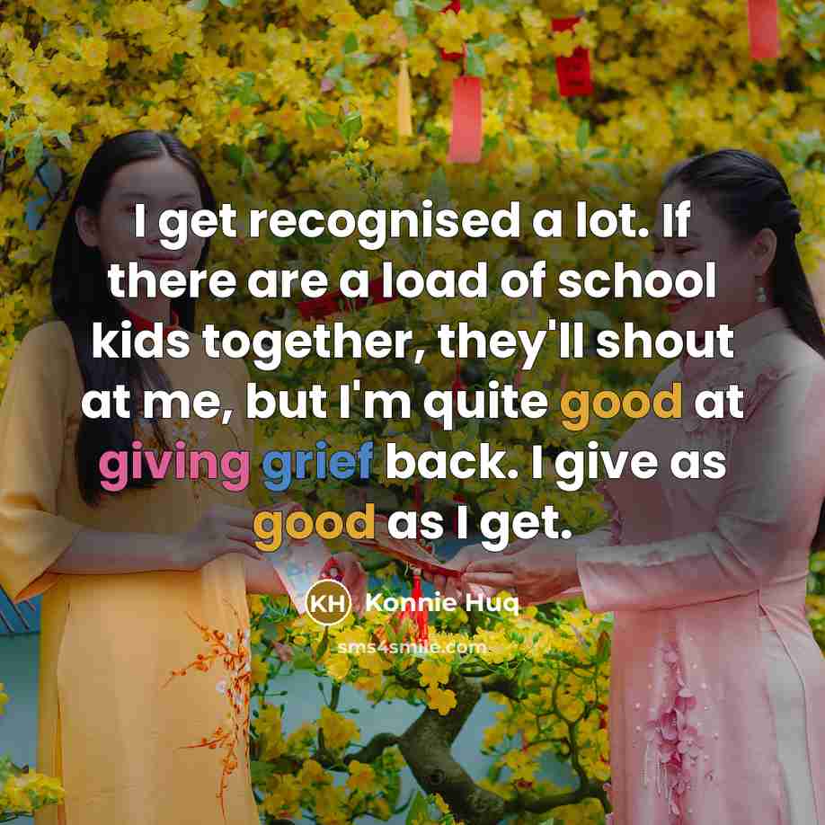 “I get recognised a lot. If there are a load of school kids together, they'll shout at me, but I'm quite good at giving grief back. I give as good as I get.” quote by Konnie Huq