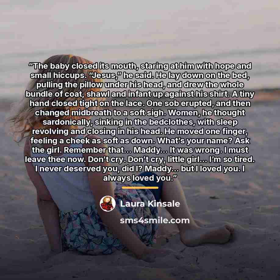 “The baby closed its mouth, staring at him with hope and small hiccups. “Jesus,” he said. He lay down on the bed, pulling the pillow under his head, and drew the whole bundle of coat, shawl and infant up against his shirt. A tiny hand closed tight on the lace. One sob erupted, and then changed…” quote by Laura Kinsale