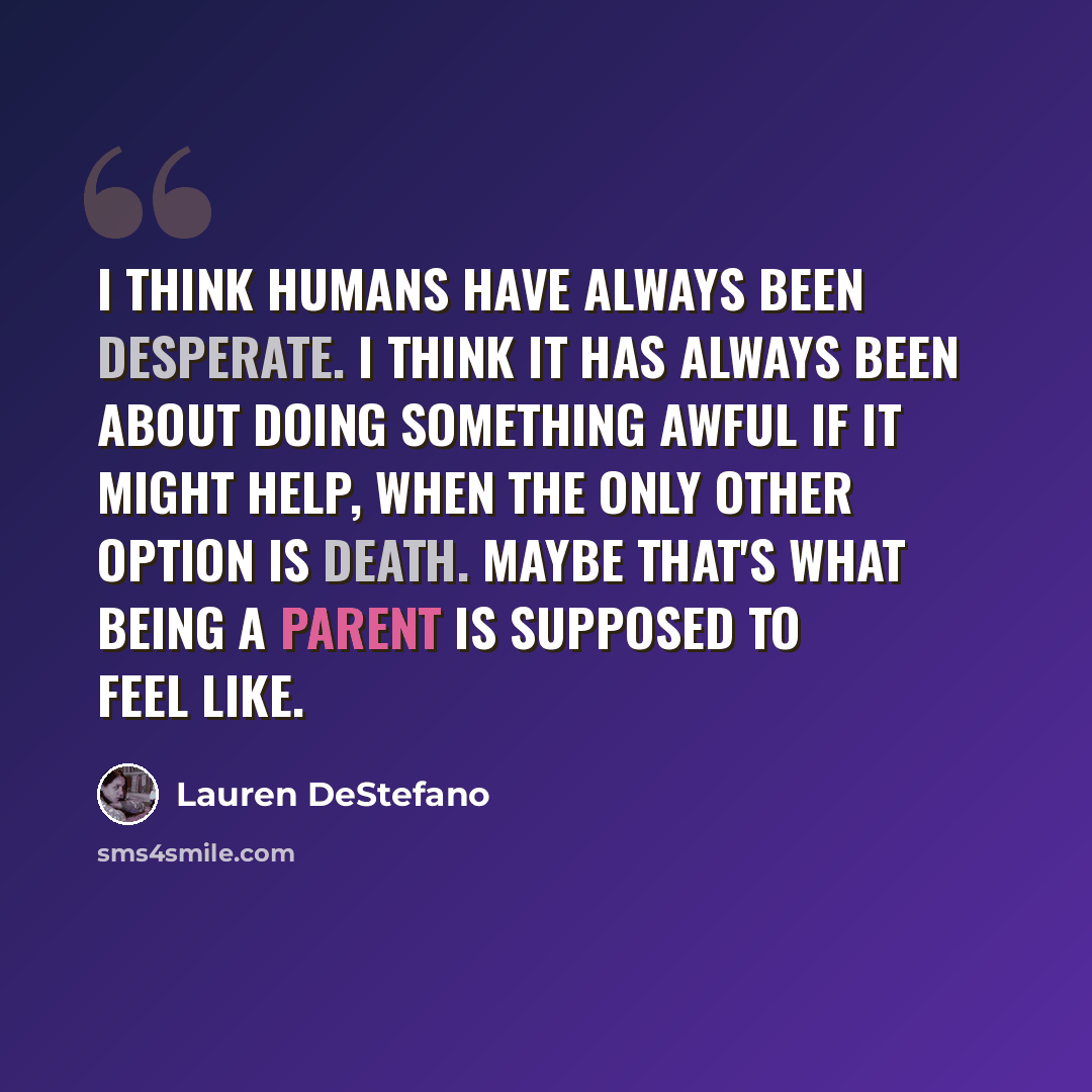 “I think humans have always been desperate. I think it has always been about doing something awful if it might help, when the only other option is death. Maybe that's what being a parent is supposed to feel like.” quote by Lauren DeStefano