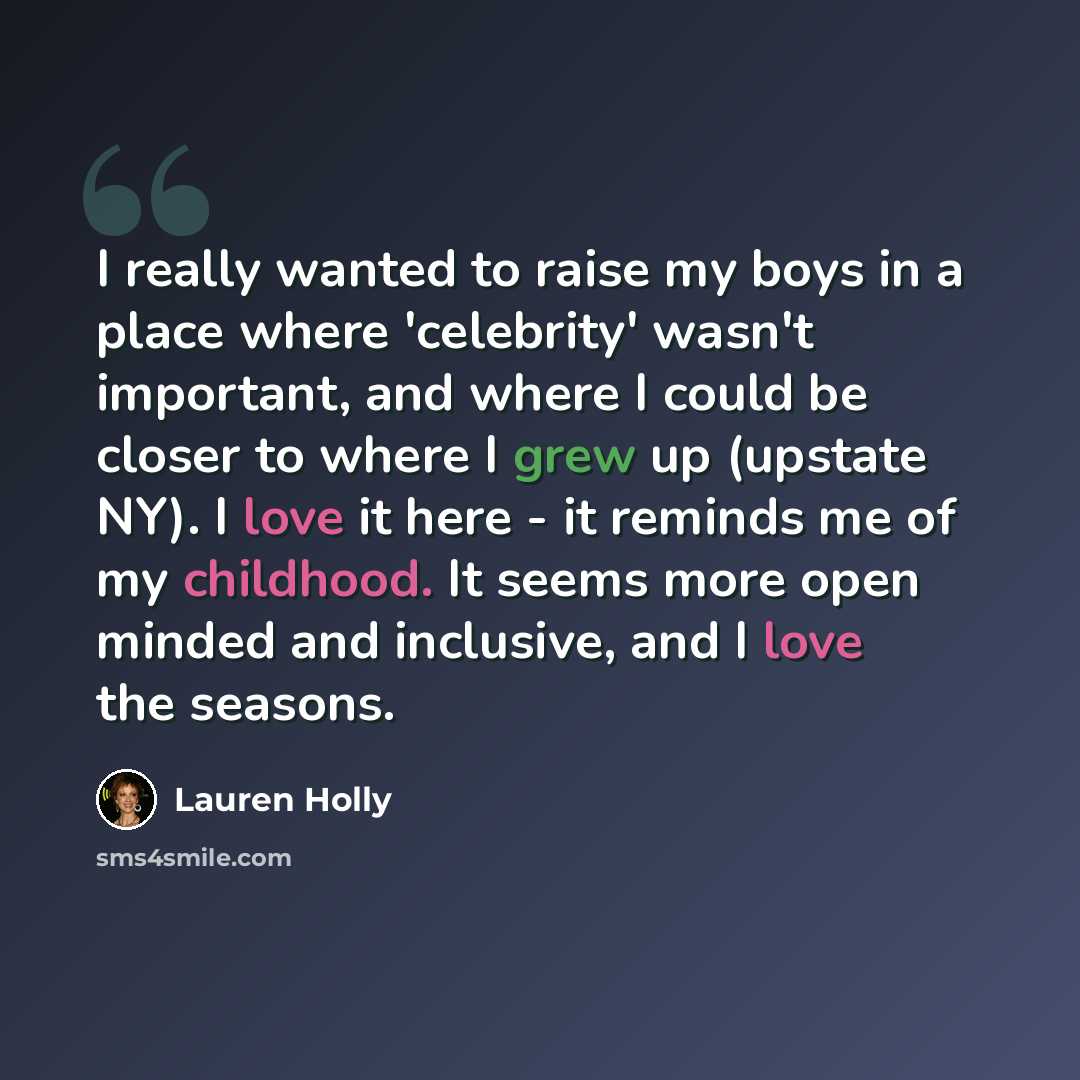 “I really wanted to raise my boys in a place where 'celebrity' wasn't important, and where I could be closer to where I grew up (upstate NY). I love it here - it reminds me of my childhood. It seems more open minded and inclusive, and I love the seasons.” quote by Lauren Holly