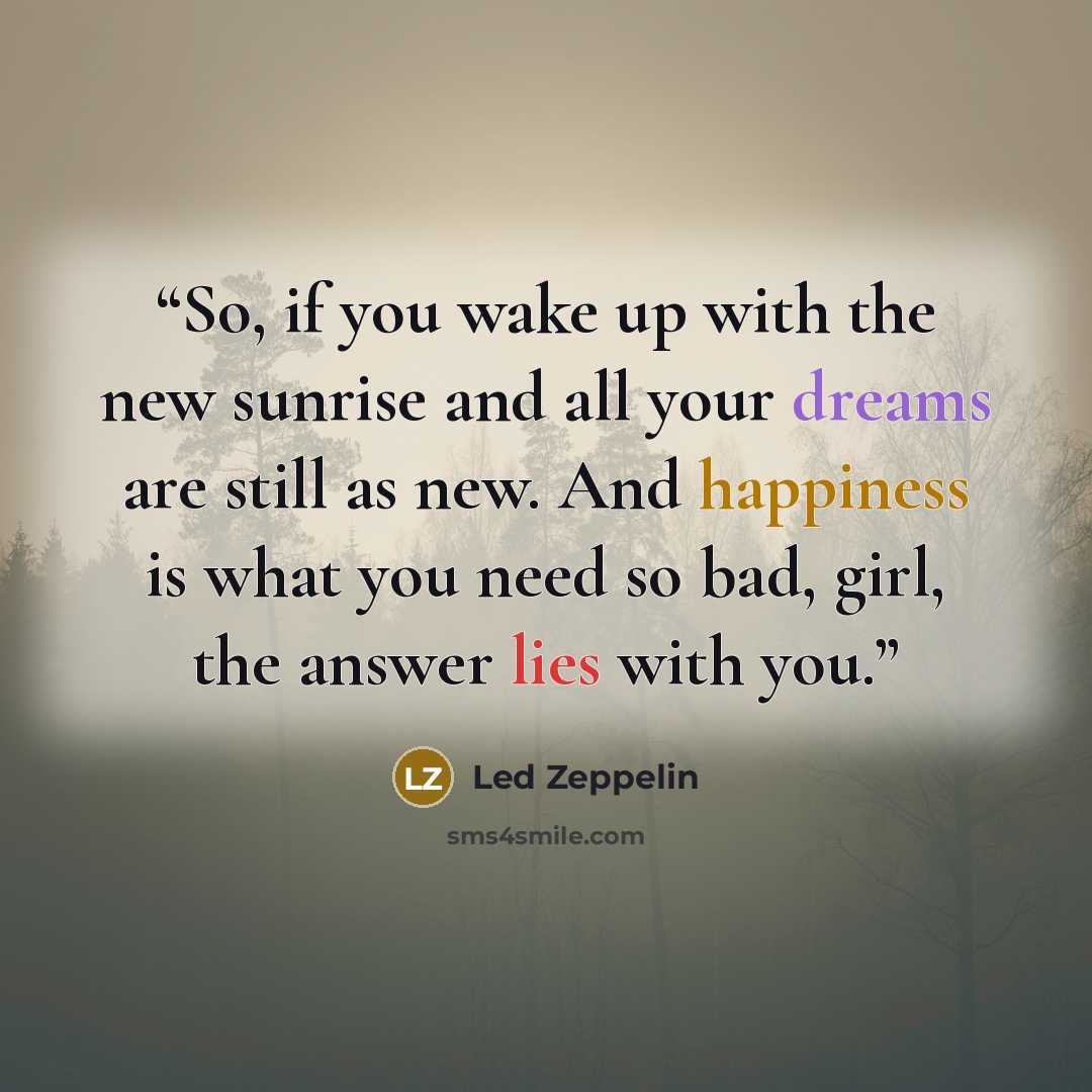 “So, if you wake up with the new sunrise and all your dreams are still as new. And happiness is what you need so bad, girl, the answer lies with you.” quote by Led Zeppelin