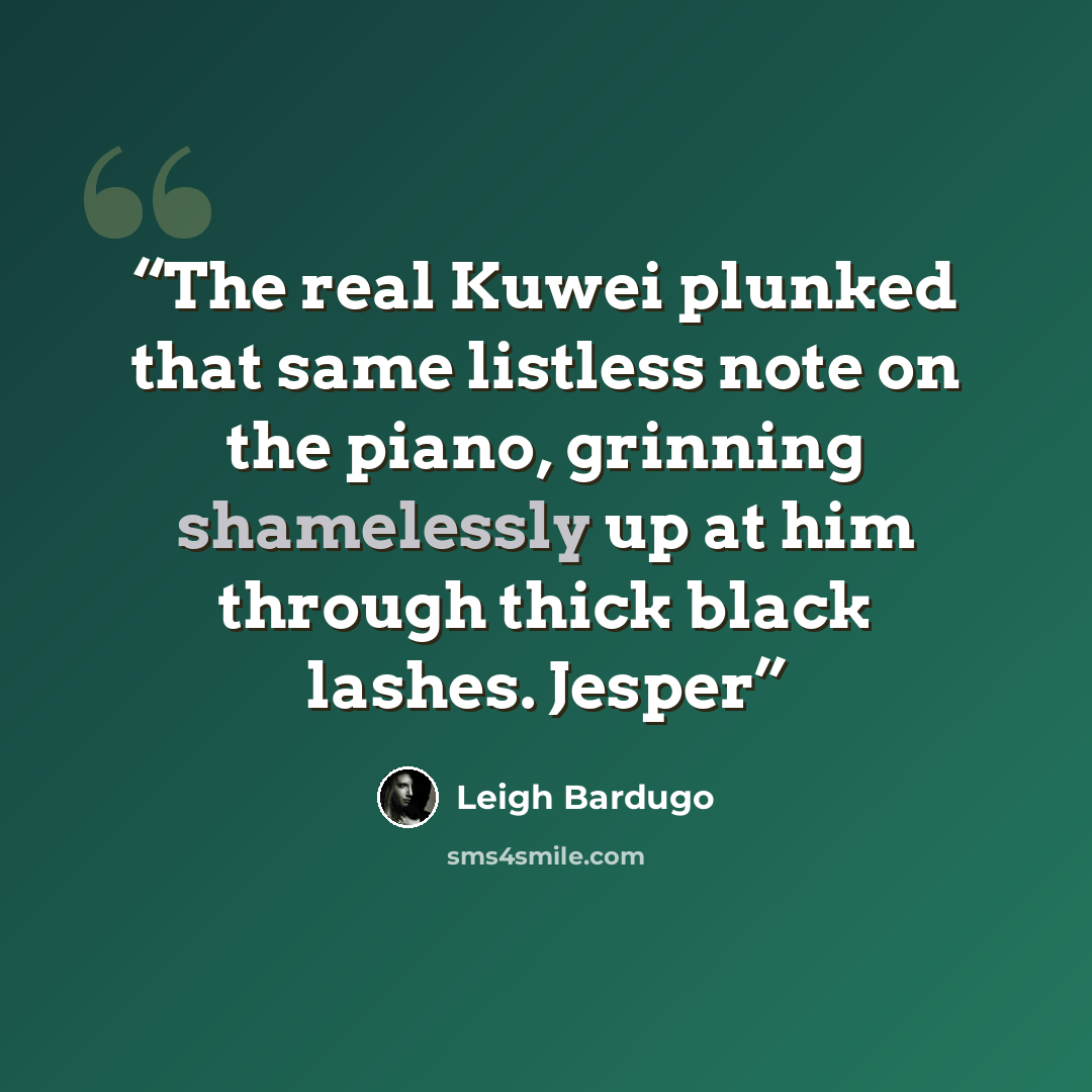 “The real Kuwei plunked that same listless note on the piano, grinning shamelessly up at him through thick black lashes. Jesper” quote by Leigh Bardugo