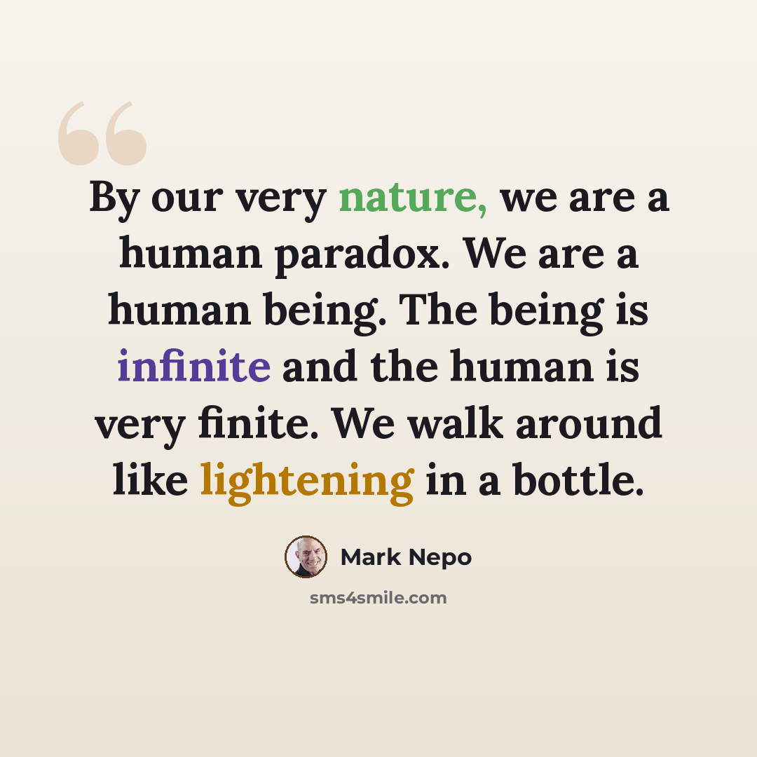 “By our very nature, we are a human paradox. We are a human being. The being is infinite and the human is very finite. We walk around like lightening in a bottle.” quote by Mark Nepo