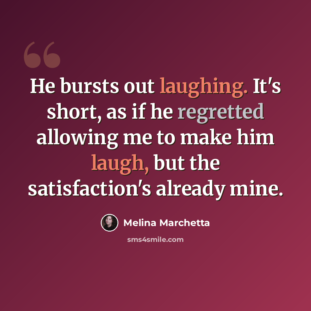 “He bursts out laughing. It's short, as if he regretted allowing me to make him laugh, but the satisfaction's already mine.” quote by Melina Marchetta