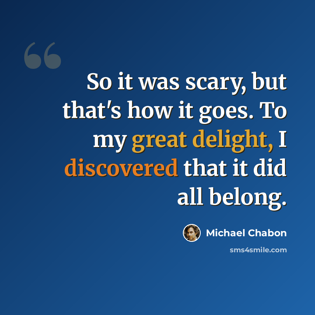 “So it was scary, but that's how it goes. To my great delight, I discovered that it did all belong.” quote by Michael Chabon
