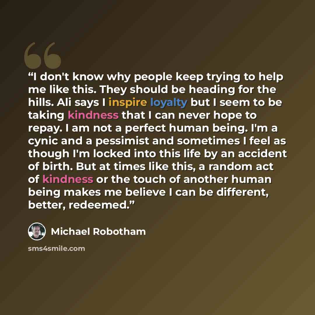 “I don't know why people keep trying to help me like this. They should be heading for the hills. Ali says I inspire loyalty but I seem to be taking kindness that I can never hope to repay. I am not a perfect human being. I'm a cynic and a pessimist and sometimes I feel as though I'm locked into…” quote by Michael Robotham