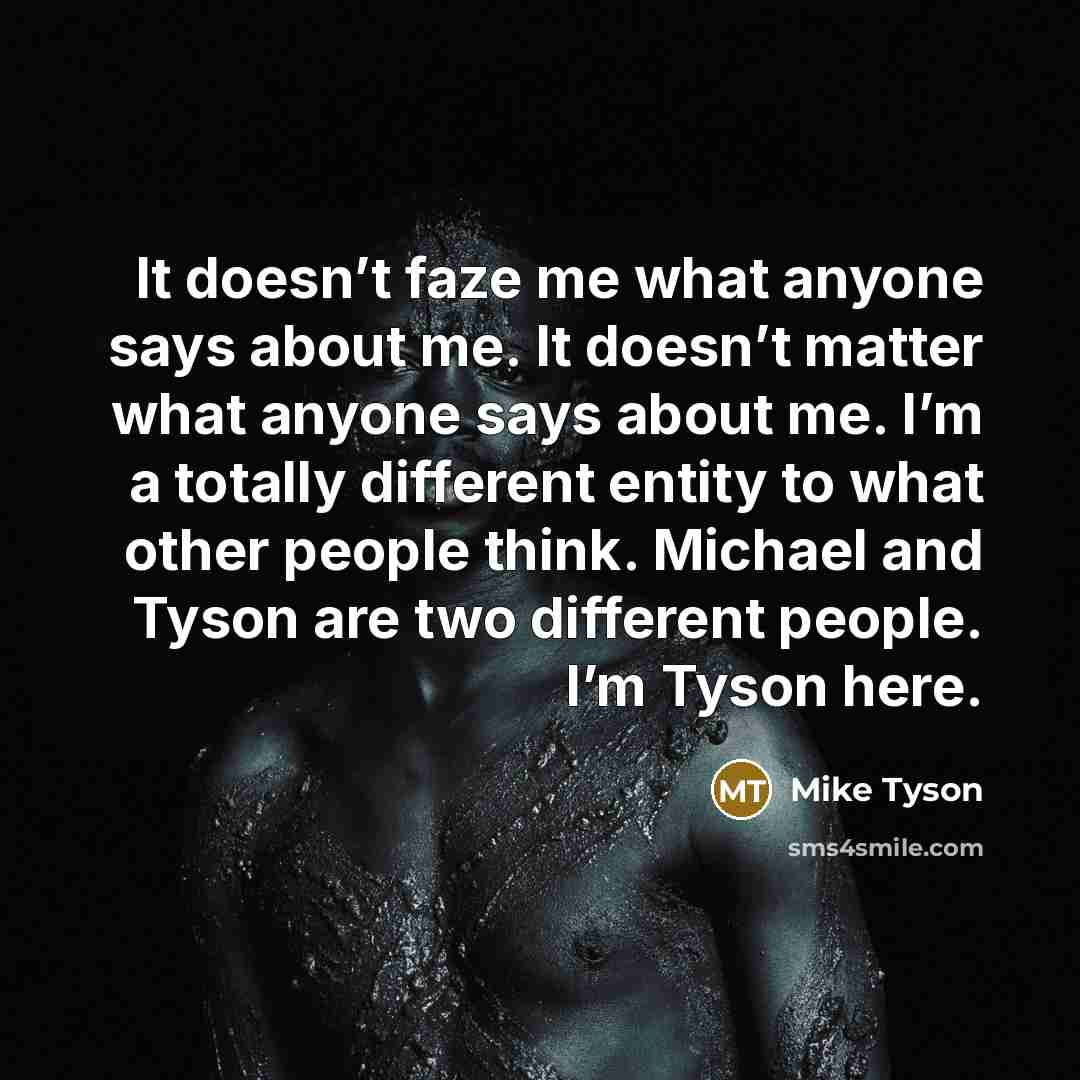 “It doesn’t faze me what anyone says about me. It doesn’t matter what anyone says about me. I’m a totally different entity to what other people think. Michael and Tyson are two different people. I’m Tyson here.” quote by Mike Tyson