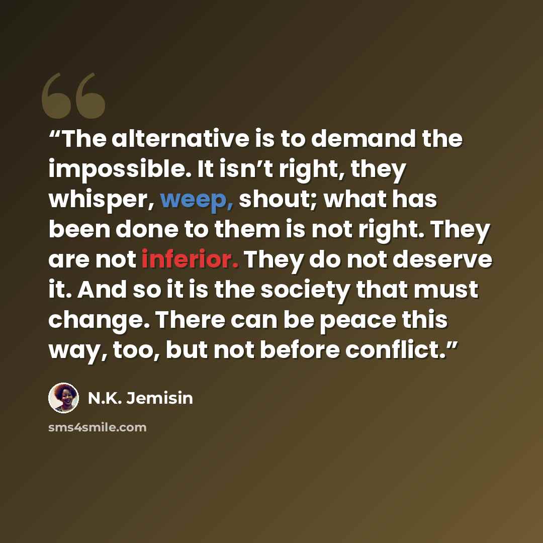 “The alternative is to demand the impossible. It isn’t right, they whisper, weep, shout; what has been done to them is not right. They are not inferior. They do not deserve it. And so it is the society that must change. There can be peace this way, too, but not before conflict.” quote by N.K. Jemisin