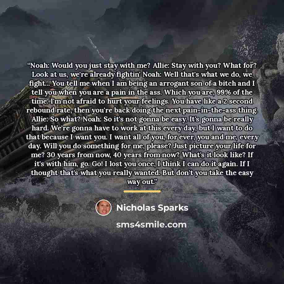 “Noah: Would you just stay with me? Allie: Stay with you? What for? Look at us, we're already fightin' Noah: Well that's what we do, we fight... You tell me when I am being an arrogant son of a bitch and I tell you when you are a pain in the ass. Which you are, 99% of the time. I'm not afraid to…” quote by Nicholas Sparks