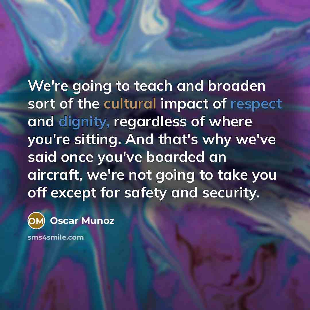 “We're going to teach and broaden sort of the cultural impact of respect and dignity, regardless of where you're sitting. And that's why we've said once you've boarded an aircraft, we're not going to take you off except for safety and security.” quote by Oscar Munoz