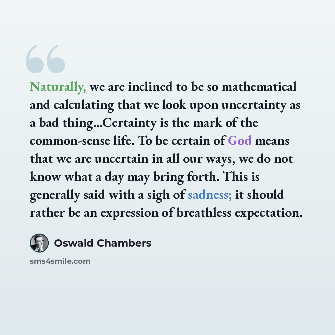 “Naturally, we are inclined to be so mathematical and calculating that we look upon uncertainty as a bad thing...Certainty is the mark of the common-sense life. To be certain of God means that we are uncertain in all our ways, we do not know what a day may bring forth. This is generally said with a…” quote by Oswald Chambers