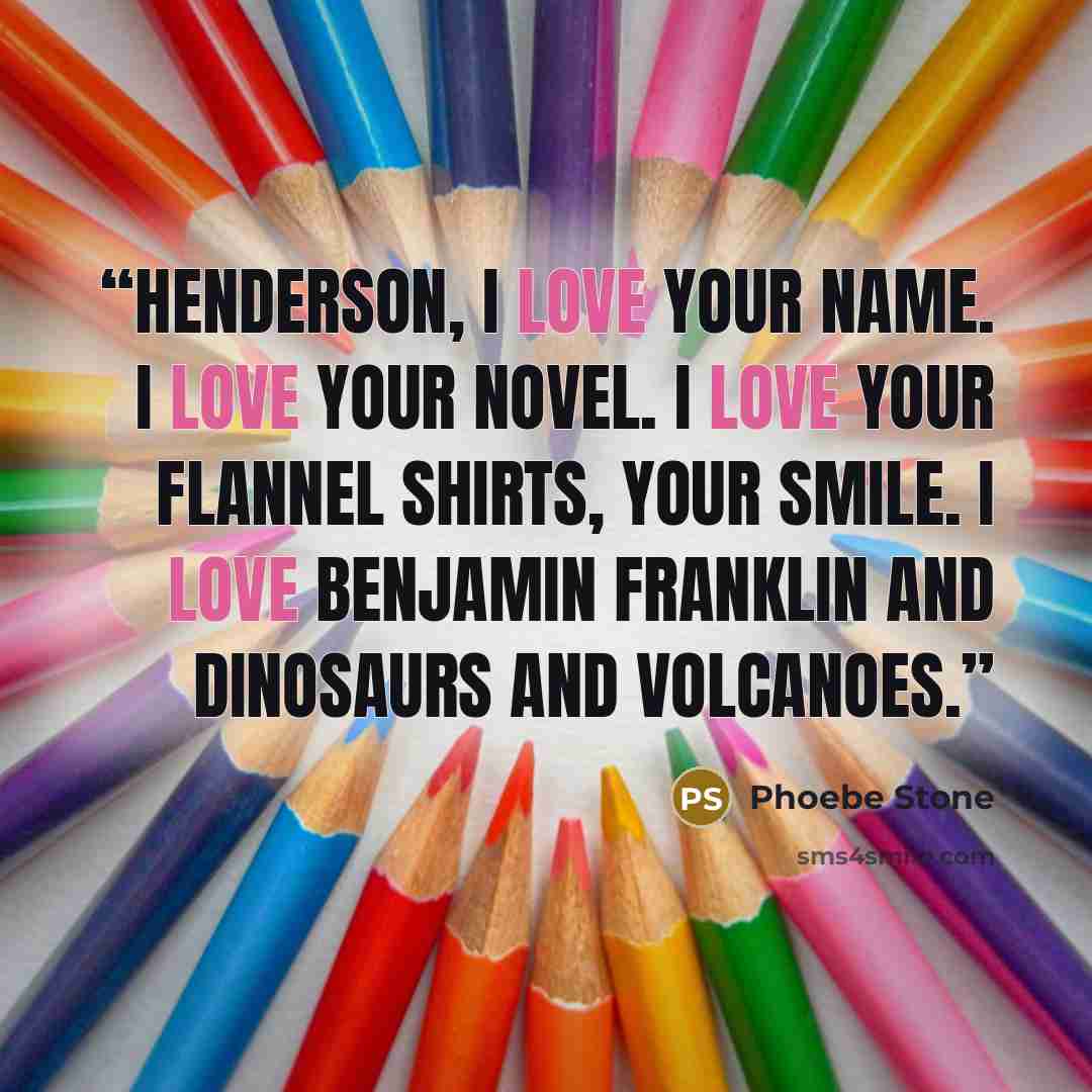 “HENDERSON, I LOVE YOUR NAME. I LOVE YOUR NOVEL. I LOVE YOUR FLANNEL SHIRTS, YOUR SMILE. I LOVE BENJAMIN FRANKLIN AND DINOSAURS AND VOLCANOES.” quote by Phoebe Stone