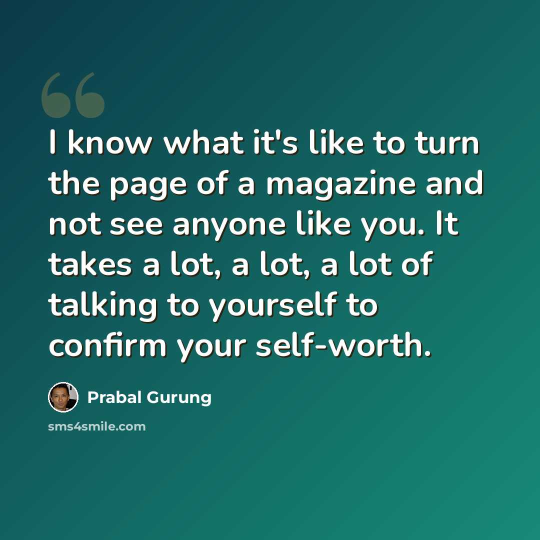 “I know what it's like to turn the page of a magazine and not see anyone like you. It takes a lot, a lot, a lot of talking to yourself to confirm your self-worth.” quote by Prabal Gurung