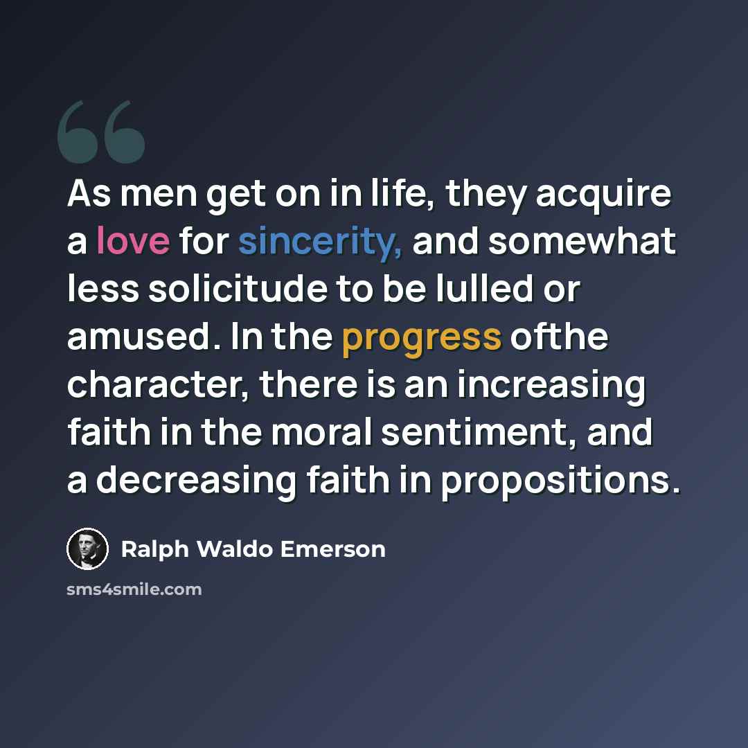 “As men get on in life, they acquire a love for sincerity, and somewhat less solicitude to be lulled or amused. In the progress ofthe character, there is an increasing faith in the moral sentiment, and a decreasing faith in propositions.” quote by Ralph Waldo Emerson