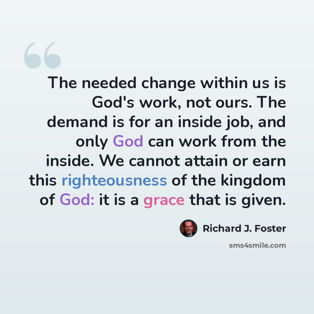 “The needed change within us is God's work, not ours. The demand is for an inside job, and only God can work from the inside. We cannot attain or earn this righteousness of the kingdom of God: it is a grace that is given.” quote by Richard J. Foster