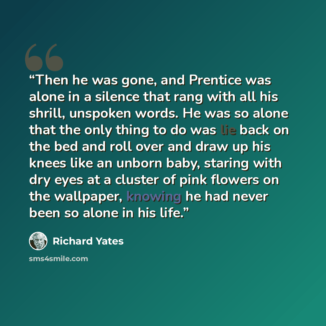 “Then he was gone, and Prentice was alone in a silence that rang with all his shrill, unspoken words. He was so alone that the only thing to do was lie back on the bed and roll over and draw up his knees like an unborn baby, staring with dry eyes at a cluster of pink flowers on the wallpaper…” quote by Richard Yates