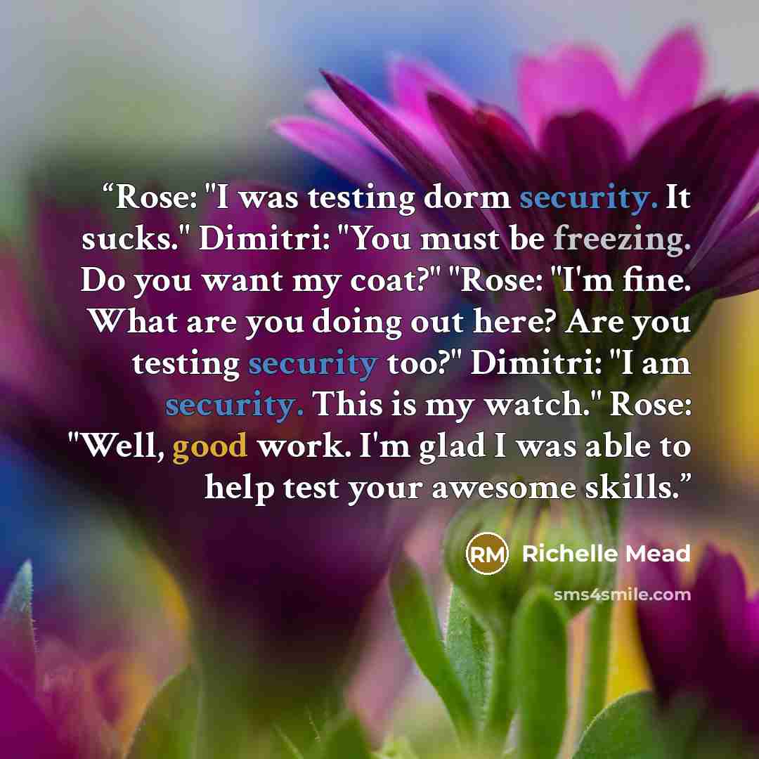 “Rose: "I was testing dorm security. It sucks." Dimitri: "You must be freezing. Do you want my coat?" "Rose: "I'm fine. What are you doing out here? Are you testing security too?" Dimitri: "I am security. This is my watch." Rose: "Well, good work. I'm glad I was able to help test your awesome skills.” quote by Richelle Mead