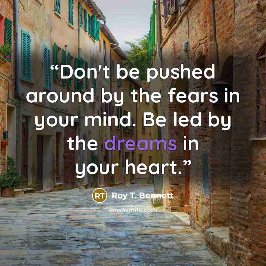 “Don't be pushed around by the fears in your mind. Be led by the dreams in your heart.” quote by Roy T. Bennett