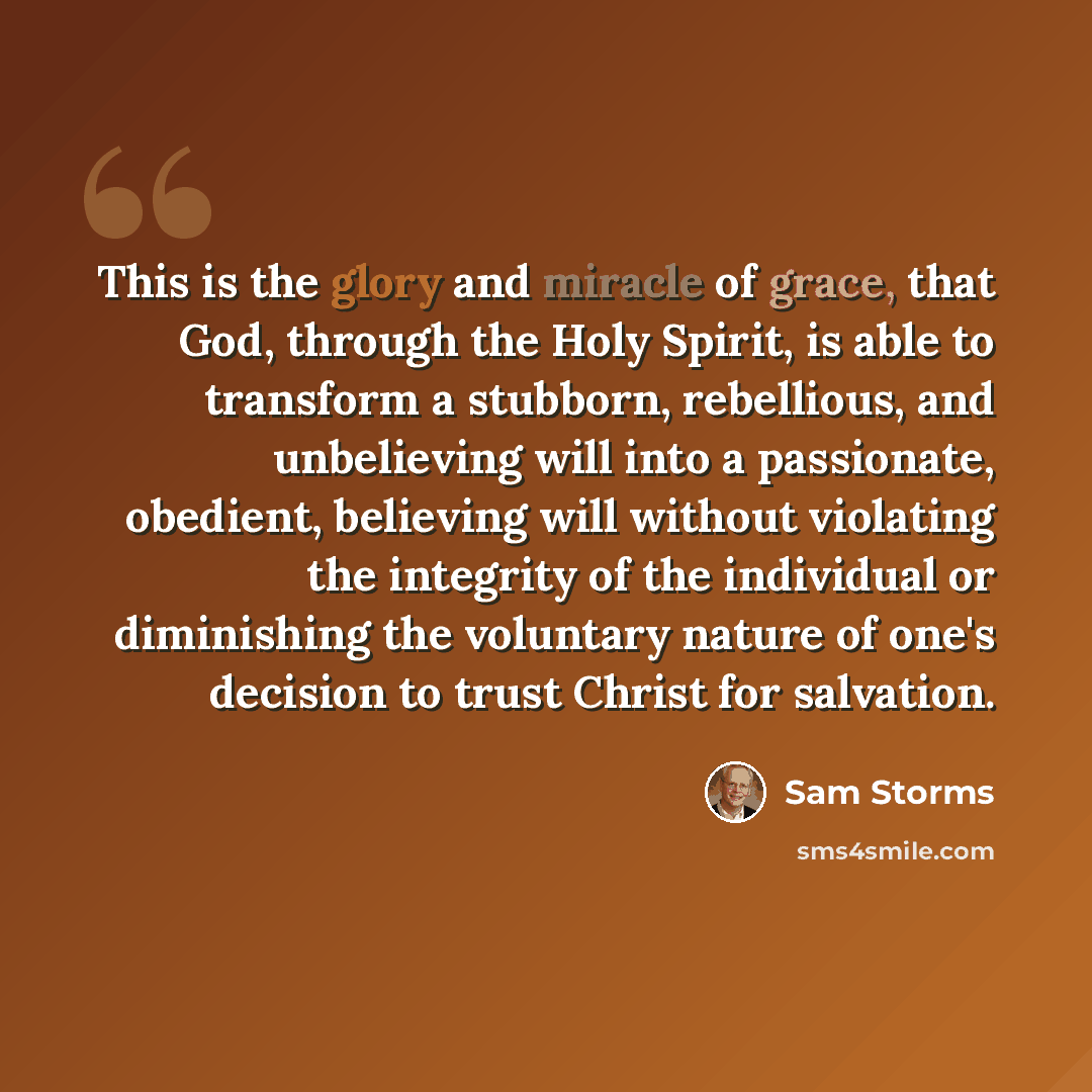 “This is the glory and miracle of grace, that God, through the Holy Spirit, is able to transform a stubborn, rebellious, and unbelieving will into a passionate, obedient, believing will without violating the integrity of the individual or diminishing the voluntary nature of one's decision to trust…” quote by Sam Storms