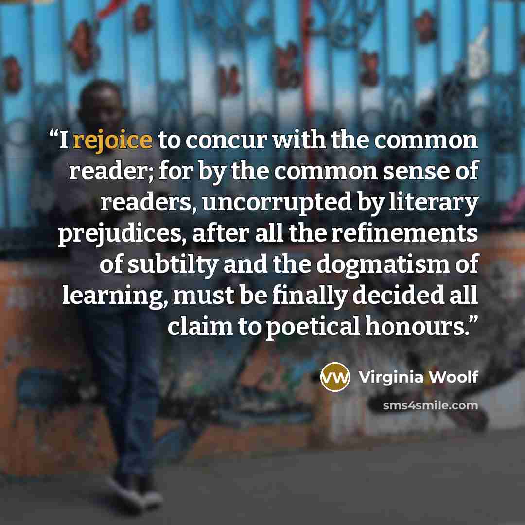 “I rejoice to concur with the common reader; for by the common sense of readers, uncorrupted by literary prejudices, after all the refinements of subtilty and the dogmatism of learning, must be finally decided all claim to poetical honours.” quote by Virginia Woolf
