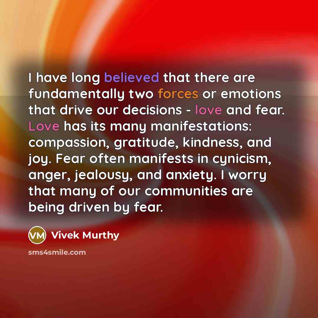 “I have long believed that there are fundamentally two forces or emotions that drive our decisions - love and fear. Love has its many manifestations: compassion, gratitude, kindness, and joy. Fear often manifests in cynicism, anger, jealousy, and anxiety. I worry that many of our communities are…” quote by Vivek Murthy