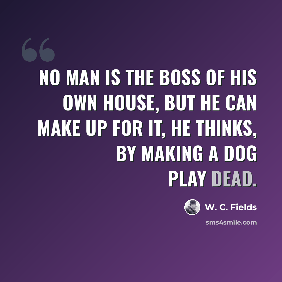 “No man is the boss of his own house, but he can make up for it, he thinks, by making a dog play dead.” quote by W. C. Fields