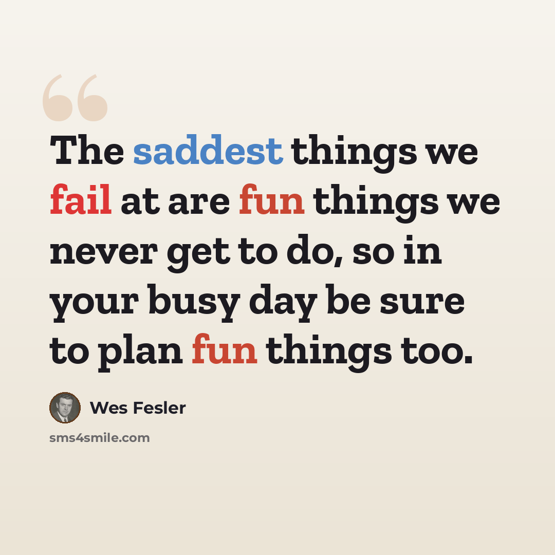 “The saddest things we fail at are fun things we never get to do, so in your busy day be sure to plan fun things too.” quote by Wes Fesler