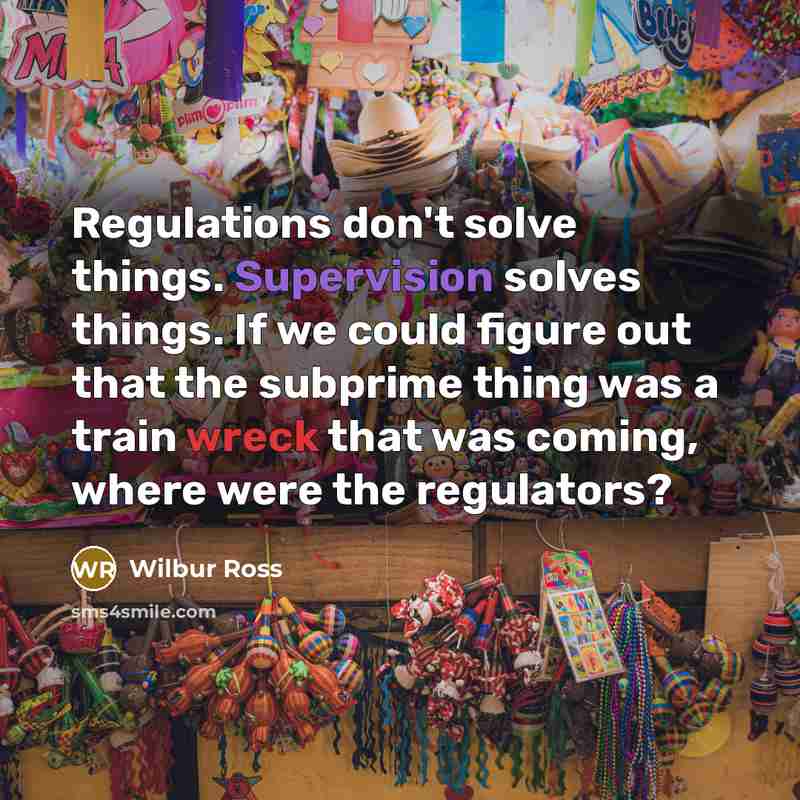 “Regulations don't solve things. Supervision solves things. If we could figure out that the subprime thing was a train wreck that was coming, where were the regulators?” quote by Wilbur Ross