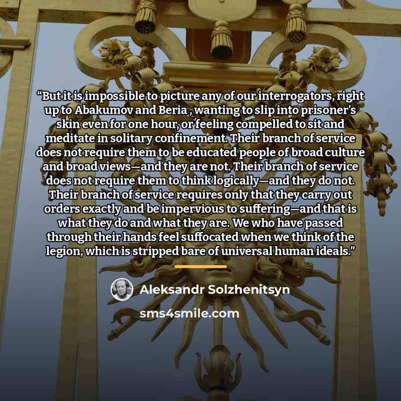 “But it is impossible to picture any of our interrogators, right up to Abakumov and Beria , wanting to slip into prisoner's skin even for one hour, or feeling compelled to sit and meditate in solitary confinement. Their branch of service does not require them to be educated people of broad culture…” quote by Aleksandr Solzhenitsyn