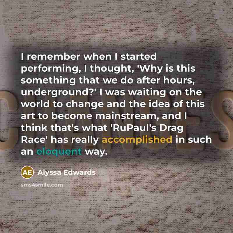 “I remember when I started performing, I thought, 'Why is this something that we do after hours, underground?' I was waiting on the world to change and the idea of this art to become mainstream, and I think that's what 'RuPaul's Drag Race' has really accomplished in such an eloquent way.” quote by Alyssa Edwards
