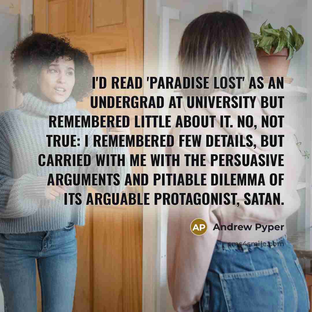 “I'd read 'Paradise Lost' as an undergrad at university but remembered little about it. No, not true: I remembered few details, but carried with me with the persuasive arguments and pitiable dilemma of its arguable protagonist, Satan.” quote by Andrew Pyper