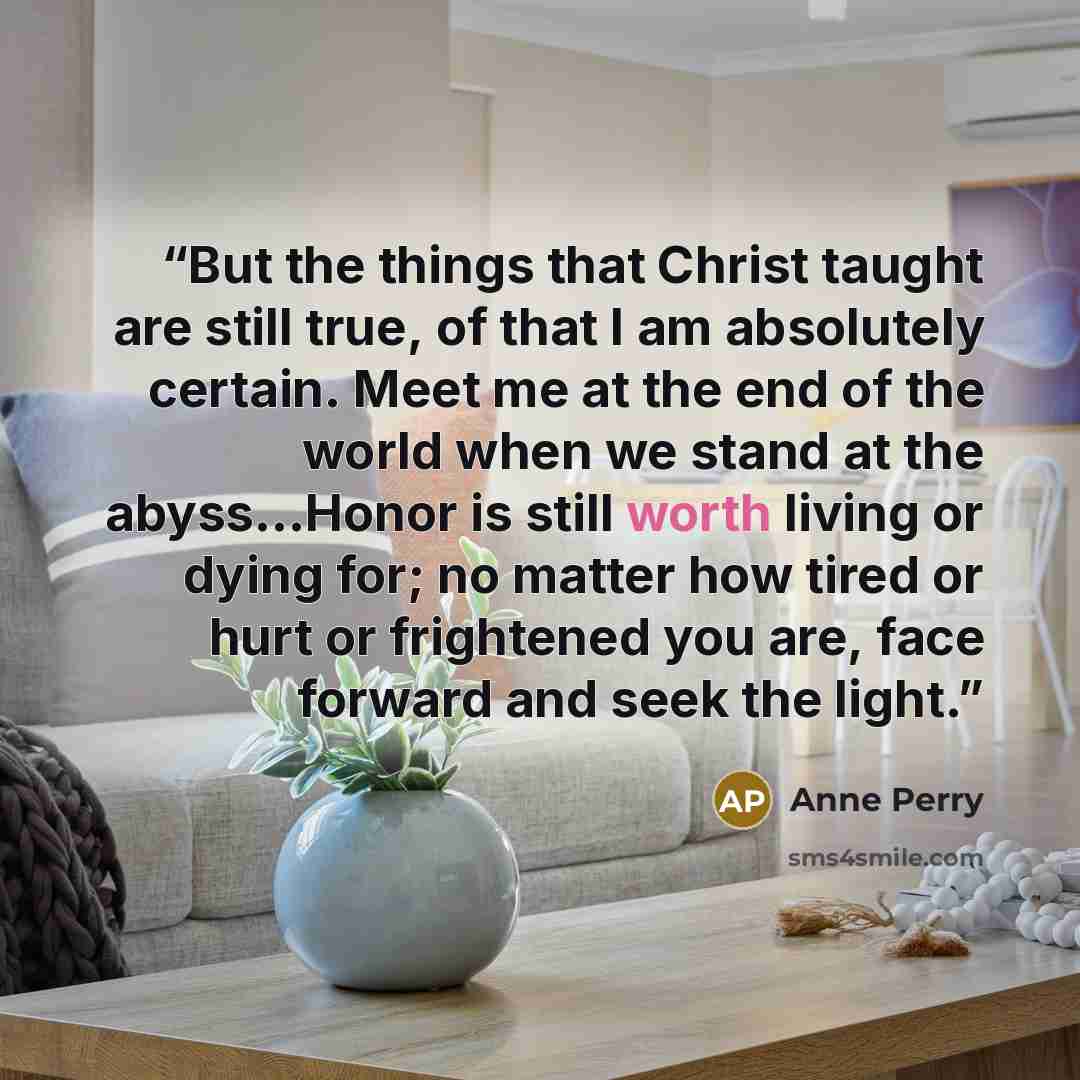 “But the things that Christ taught are still true, of that I am absolutely certain. Meet me at the end of the world when we stand at the abyss...Honor is still worth living or dying for; no matter how tired or hurt or frightened you are, face forward and seek the light.” quote by Anne Perry