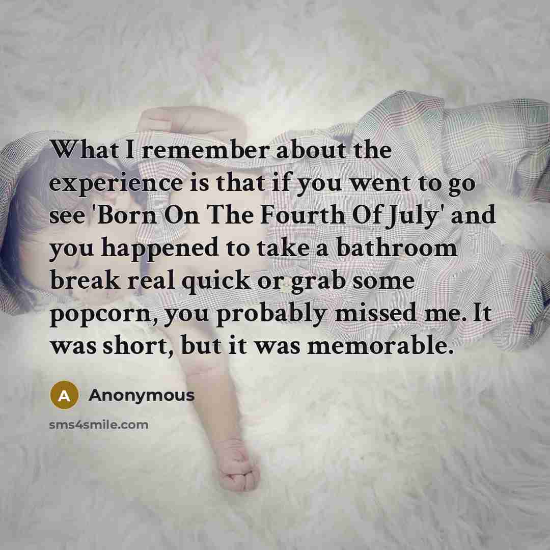 “What I remember about the experience is that if you went to go see 'Born On The Fourth Of July' and you happened to take a bathroom break real quick or grab some popcorn, you probably missed me. It was short, but it was memorable.” quote by Anonymous