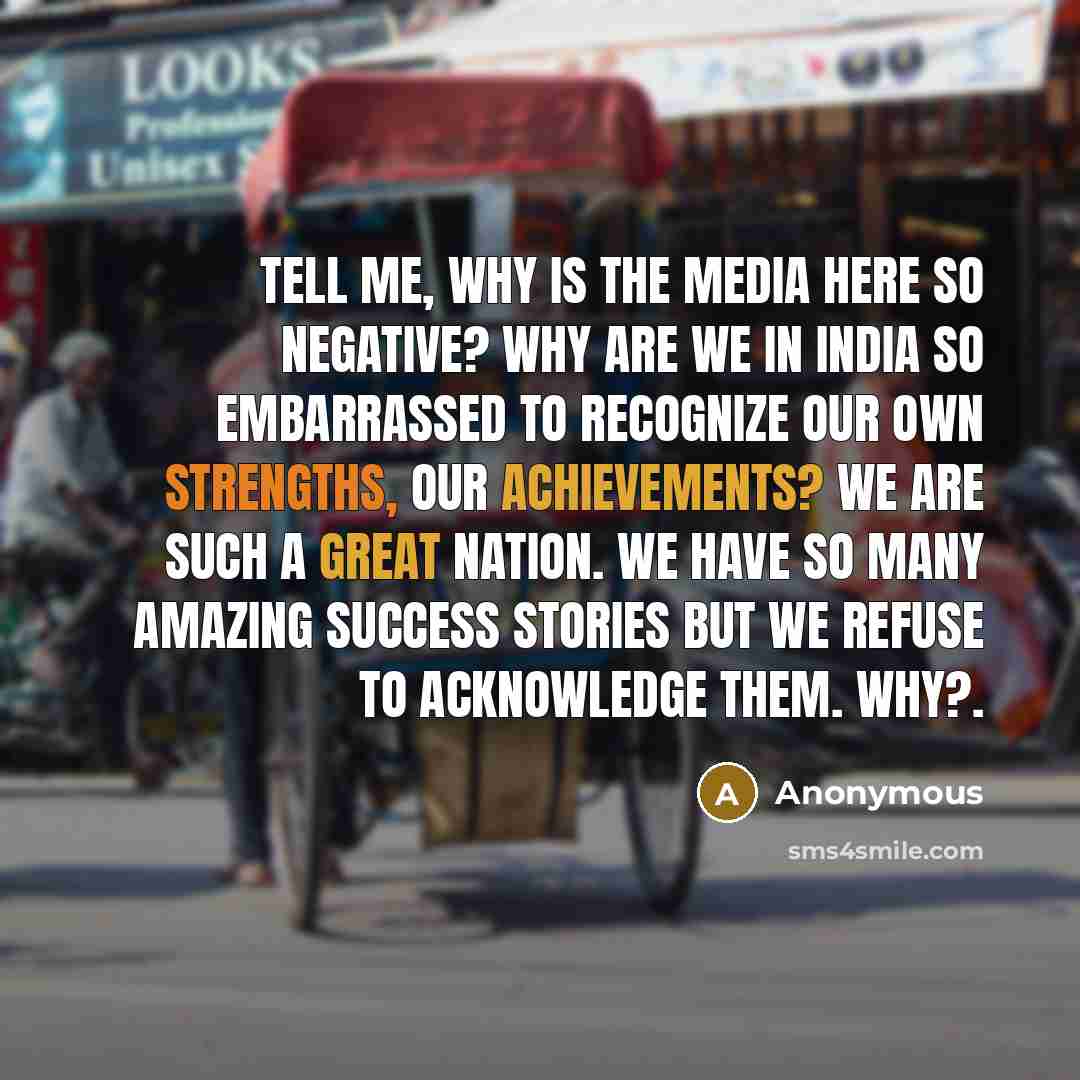 “Tell me, why is the media here so negative? Why are we in India so embarrassed to recognize our own strengths, our achievements? We are such a great nation. We have so many amazing success stories but we refuse to acknowledge them. Why?.” quote by Anonymous
