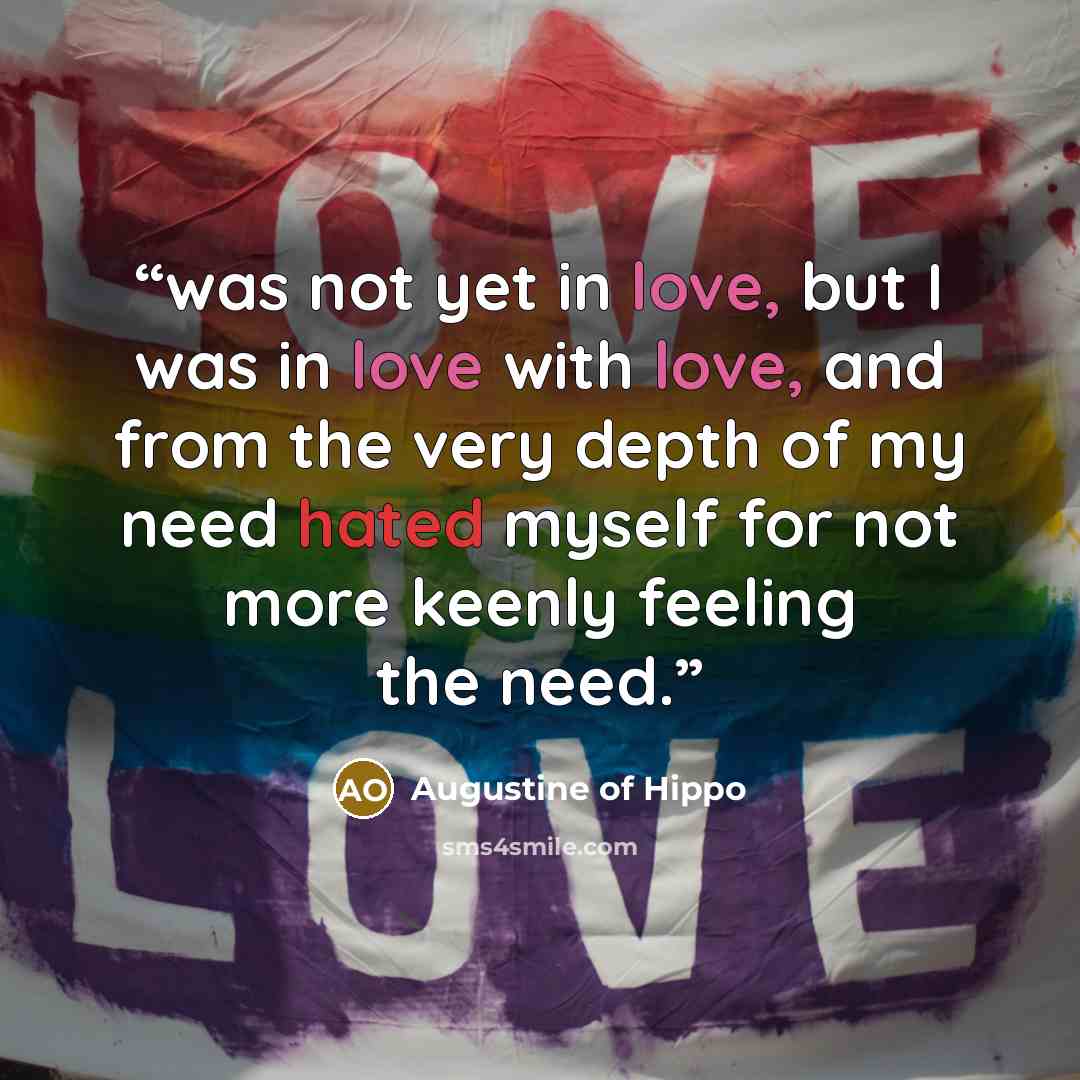 “was not yet in love, but I was in love with love, and from the very depth of my need hated myself for not more keenly feeling the need.” quote by Augustine of Hippo