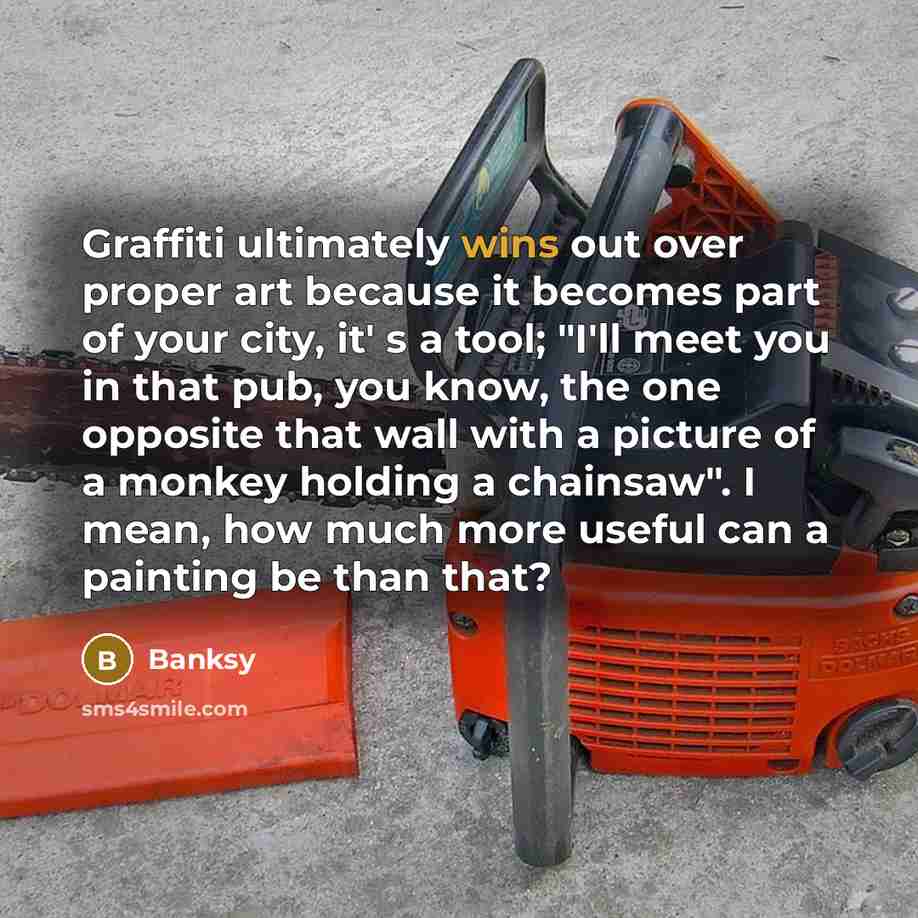 “Graffiti ultimately wins out over proper art because it becomes part of your city, it' s a tool; "I'll meet you in that pub, you know, the one opposite that wall with a picture of a monkey holding a chainsaw". I mean, how much more useful can a painting be than that?” quote by Banksy