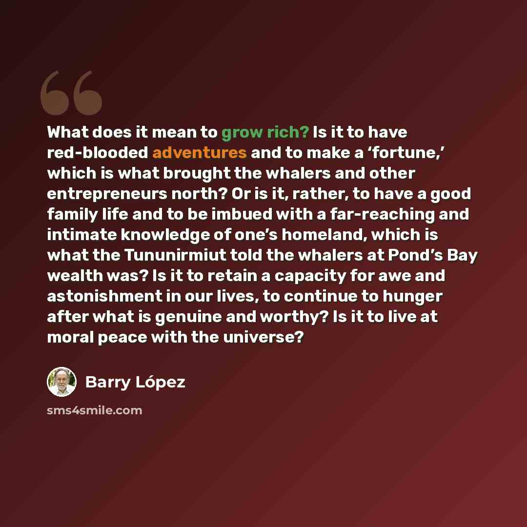 “What does it mean to grow rich? Is it to have red-blooded adventures and to make a ‘fortune,’ which is what brought the whalers and other entrepreneurs north? Or is it, rather, to have a good family life and to be imbued with a far-reaching and intimate knowledge of one’s homeland, which is what…” quote by Barry Lopez