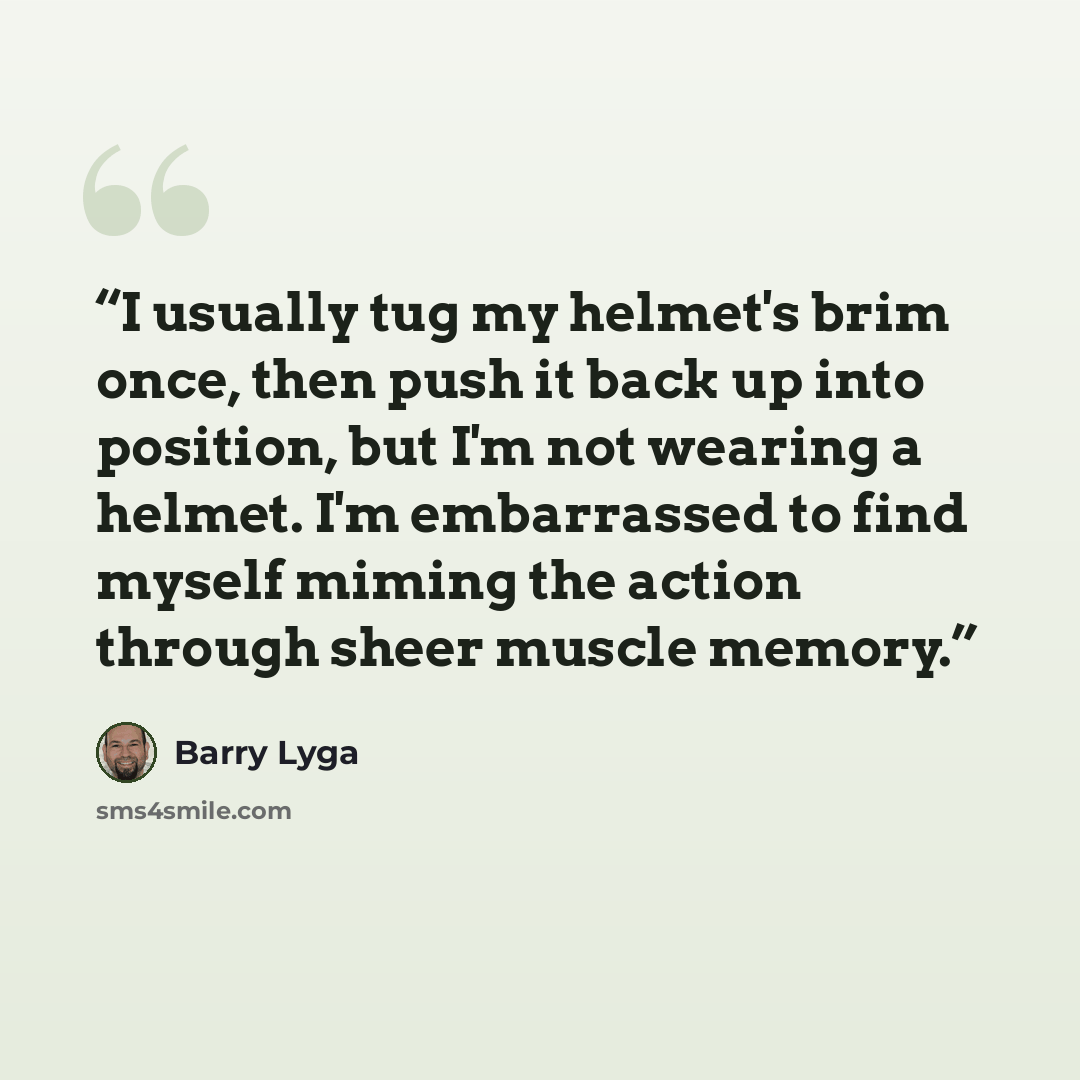 “I usually tug my helmet's brim once, then push it back up into position, but I'm not wearing a helmet. I'm embarrassed to find myself miming the action through sheer muscle memory.” quote by Barry Lyga